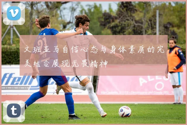 文班亚马自信心态与身体素质的完美结合展现无畏精神