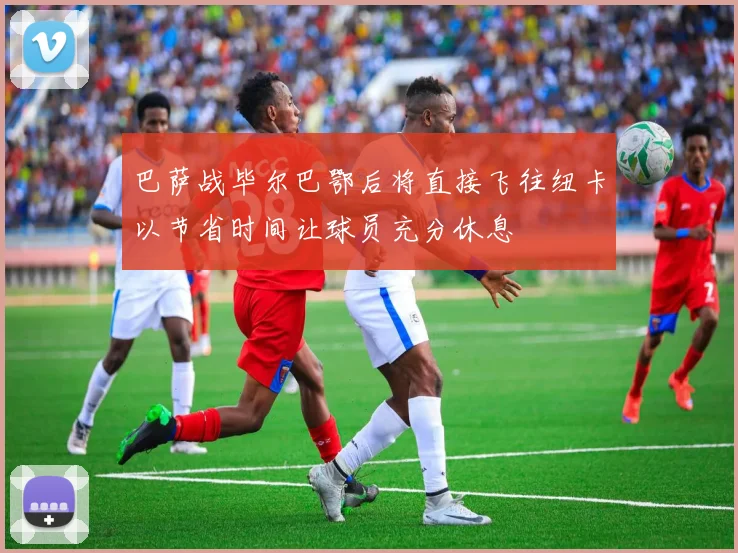 巴萨战毕尔巴鄂后将直接飞往纽卡以节省时间让球员充分休息