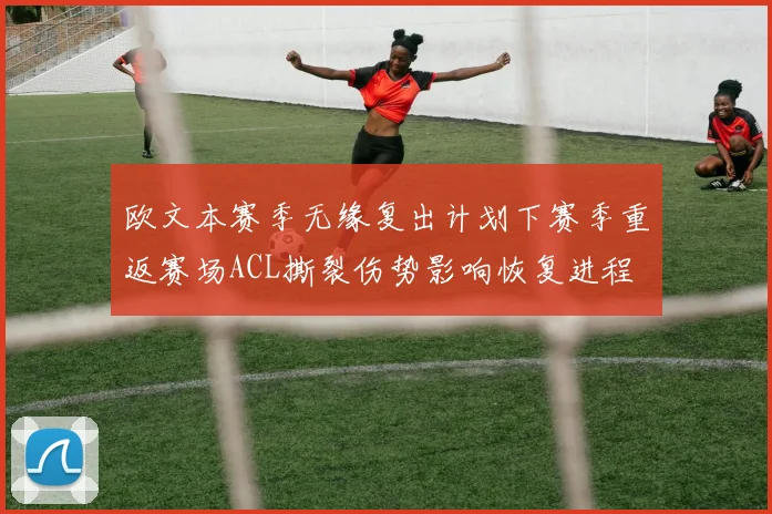 欧文本赛季无缘复出计划下赛季重返赛场ACL撕裂伤势影响恢复进程