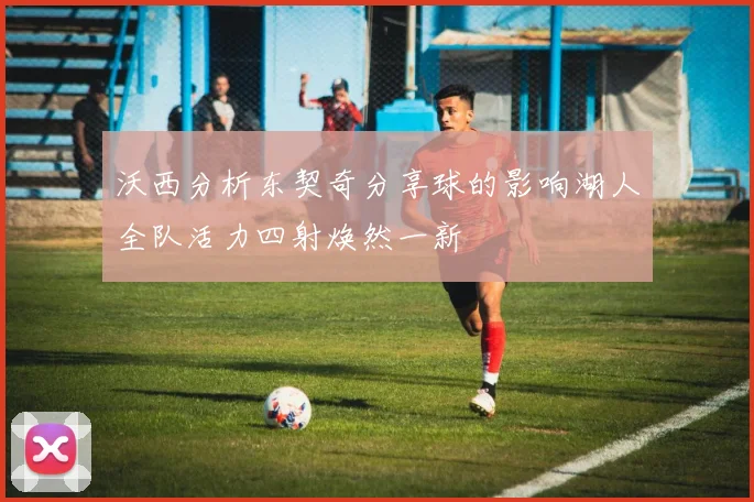 沃西分析东契奇分享球的影响湖人全队活力四射焕然一新