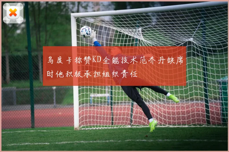 乌度卡称赞KD全能技术范乔丹缺席时他积极承担组织责任