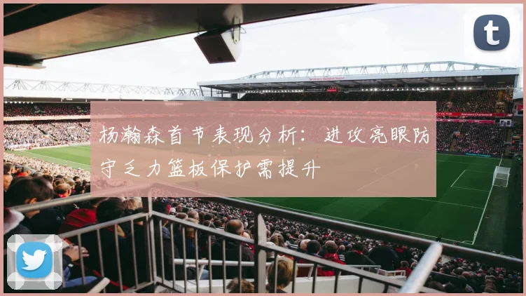 杨瀚森首节表现分析：进攻亮眼防守乏力篮板保护需提升