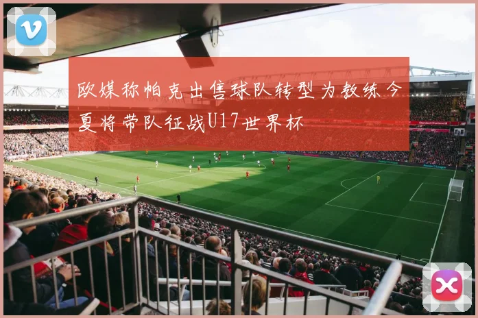 欧媒称帕克出售球队转型为教练今夏将带队征战U17世界杯