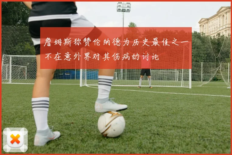 詹姆斯称赞伦纳德为历史最佳之一不在意外界对其伤病的讨论