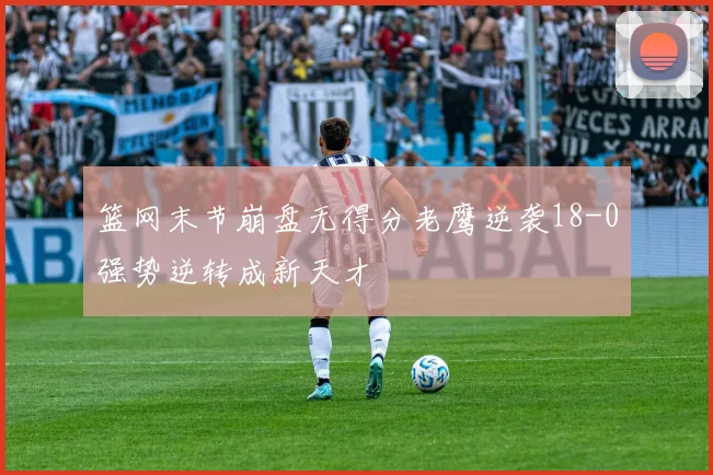 篮网末节崩盘无得分老鹰逆袭18-0强势逆转成新天才