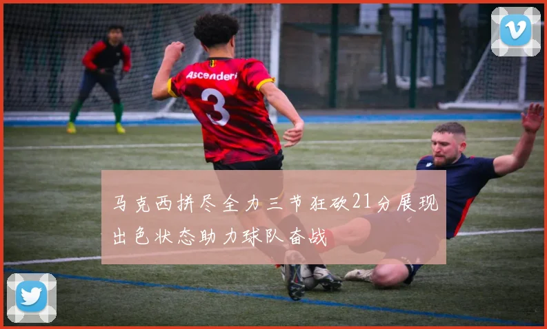 马克西拼尽全力三节狂砍21分展现出色状态助力球队奋战