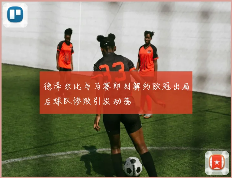 德泽尔比与马赛即刻解约欧冠出局后球队惨败引发动荡