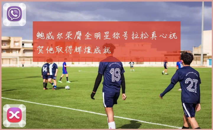 鲍威尔荣膺全明星称号拉松真心祝贺他取得辉煌成就