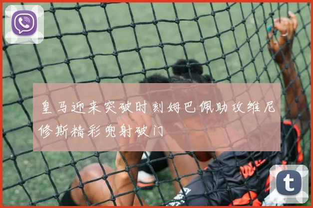 皇马迎来突破时刻姆巴佩助攻维尼修斯精彩兜射破门