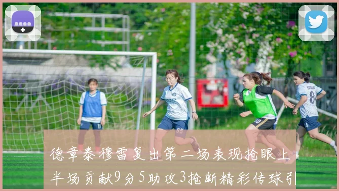 德章泰穆雷复出第二场表现抢眼上半场贡献9分5助攻3抢断精彩传球引关注