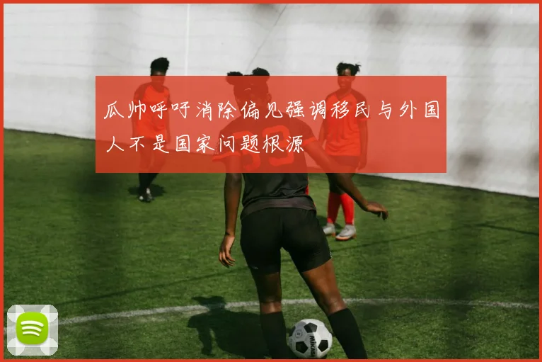 瓜帅呼吁消除偏见强调移民与外国人不是国家问题根源