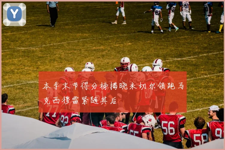 本季末节得分榜揭晓米切尔领跑马克西穆雷紧随其后