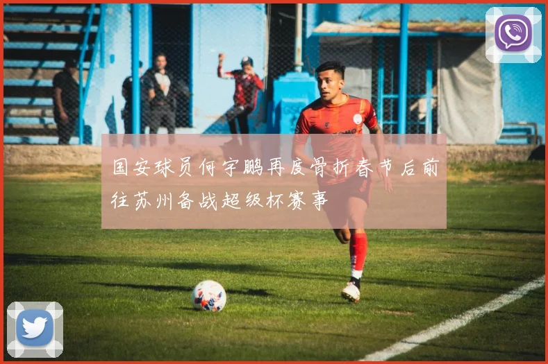 国安球员何宇鹏再度骨折春节后前往苏州备战超级杯赛事