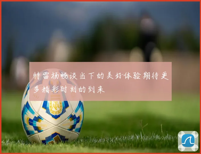 特雷杨畅谈当下的美好体验期待更多精彩时刻的到来