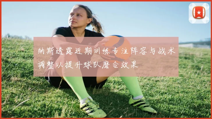 纳斯透露近期训练专注阵容与战术调整以提升球队磨合效果