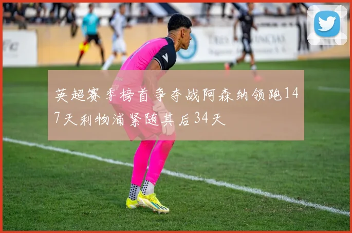 英超赛季榜首争夺战阿森纳领跑147天利物浦紧随其后34天