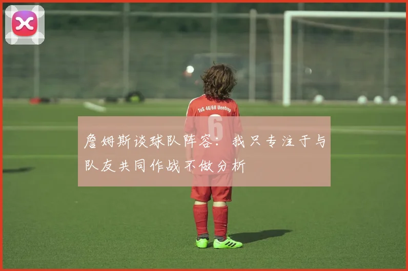 詹姆斯谈球队阵容：我只专注于与队友共同作战不做分析