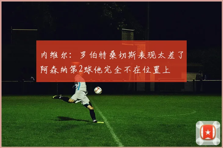 内维尔：罗伯特桑切斯表现太差了阿森纳第2球他完全不在位置上
