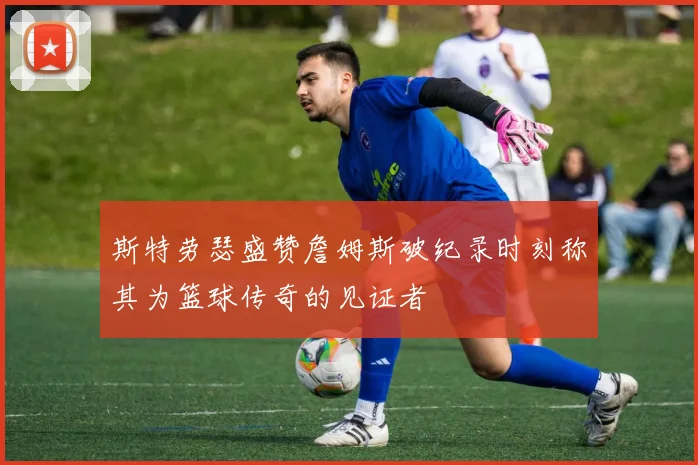 斯特劳瑟盛赞詹姆斯破纪录时刻称其为篮球传奇的见证者
