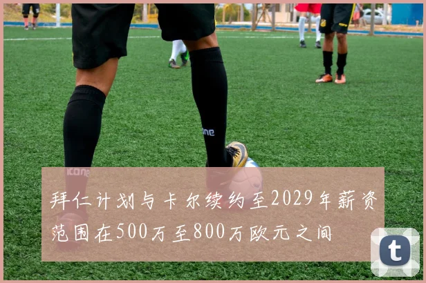 拜仁计划与卡尔续约至2029年薪资范围在500万至800万欧元之间