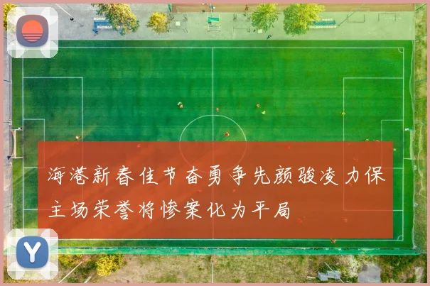 海港新春佳节奋勇争先颜骏凌力保主场荣誉将惨案化为平局