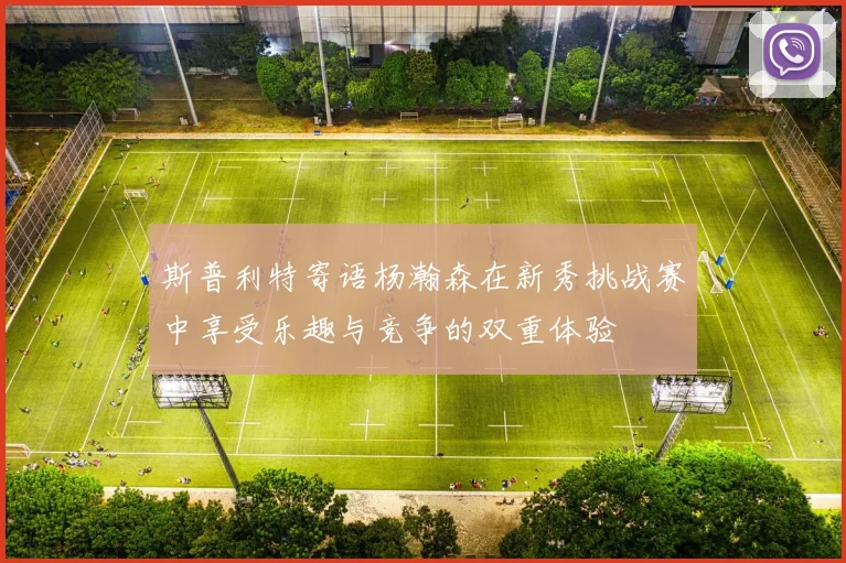 斯普利特寄语杨瀚森在新秀挑战赛中享受乐趣与竞争的双重体验