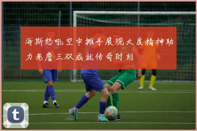 海斯怒吼空中摊手展现大度精神助力老詹三双成就传奇时刻