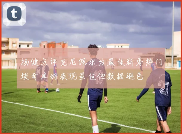 杨健点评克尼佩尔为最佳新秀热门埃奇库姆表现虽佳但数据逊色