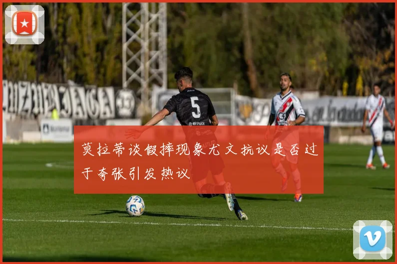 莫拉蒂谈假摔现象尤文抗议是否过于夸张引发热议