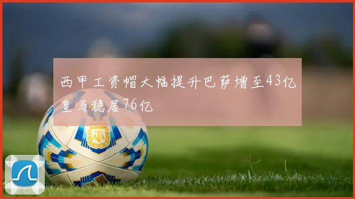 西甲工资帽大幅提升巴萨增至43亿皇马稳居76亿