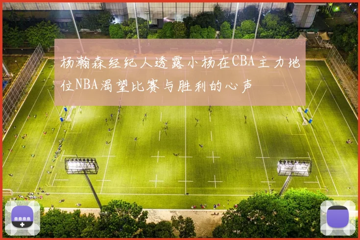 杨瀚森经纪人透露小杨在CBA主力地位NBA渴望比赛与胜利的心声