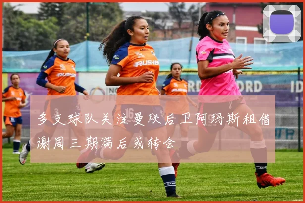 多支球队关注曼联后卫阿玛斯租借谢周三期满后或转会