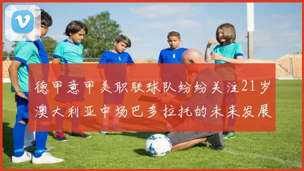 德甲意甲美职联球队纷纷关注21岁澳大利亚中场巴多拉托的未来发展